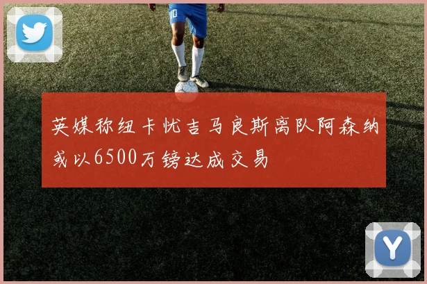 英媒称纽卡忧吉马良斯离队阿森纳或以6500万镑达成交易
