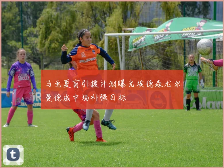马竞夏窗引援计划曝光埃德森尤尔曼德成中场补强目标