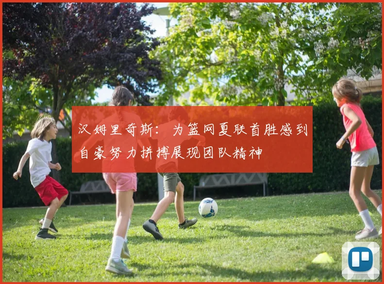 汉姆里奇斯：为篮网夏联首胜感到自豪努力拼搏展现团队精神