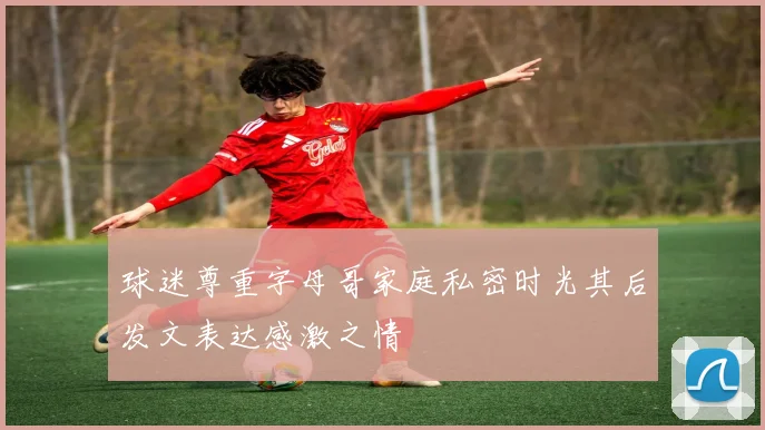 球迷尊重字母哥家庭私密时光其后发文表达感激之情
