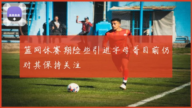 篮网休赛期险些引进字母哥目前仍对其保持关注