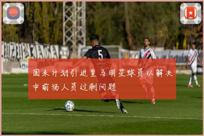国米计划引进皇马明星球员以解决中前场人员过剩问题