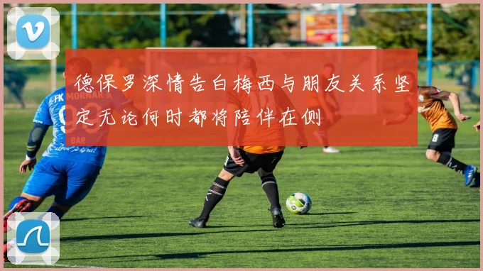 德保罗深情告白梅西与朋友关系坚定无论何时都将陪伴在侧