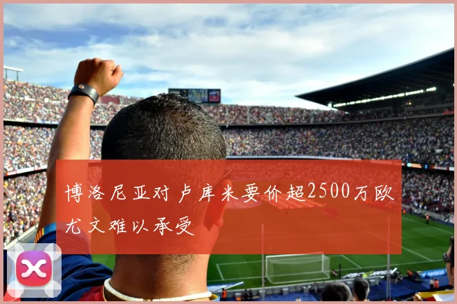 博洛尼亚对卢库米要价超2500万欧尤文难以承受