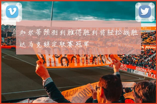 加尔蒂预测利雅得胜利将轻松战胜达马克锁定联赛冠军