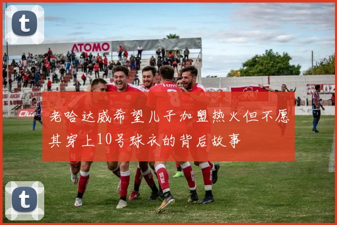 老哈达威希望儿子加盟热火但不愿其穿上10号球衣的背后故事