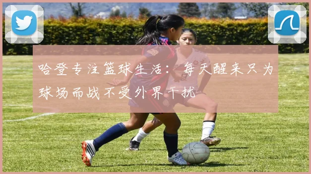 哈登专注篮球生活：每天醒来只为球场而战不受外界干扰