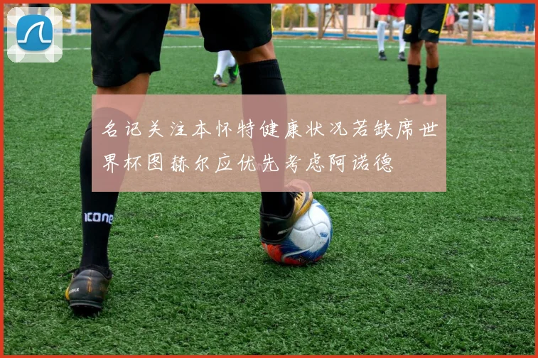 名记关注本怀特健康状况若缺席世界杯图赫尔应优先考虑阿诺德