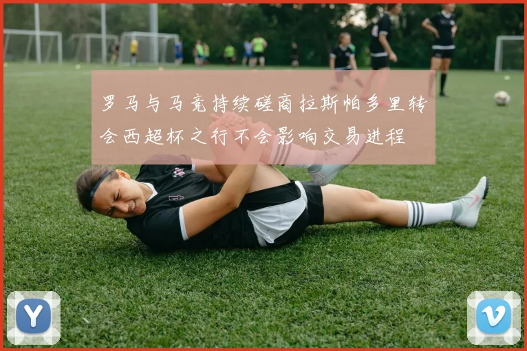 罗马与马竞持续磋商拉斯帕多里转会西超杯之行不会影响交易进程