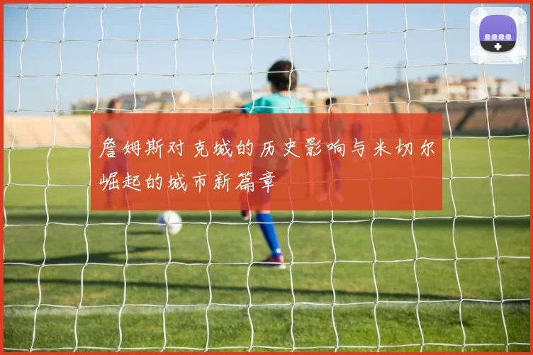 詹姆斯对克城的历史影响与米切尔崛起的城市新篇章